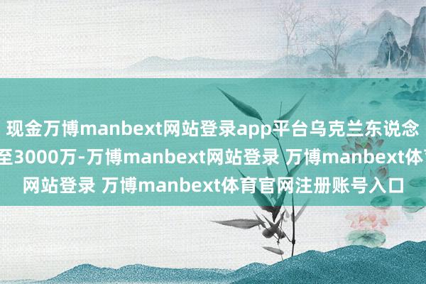 現(xiàn)金萬博manbext網(wǎng)站登錄app平臺(tái)烏克蘭東說念主口從4500萬暴減至3000萬-萬博manbext網(wǎng)站登錄 萬博manbext體育官網(wǎng)注冊(cè)賬號(hào)入口