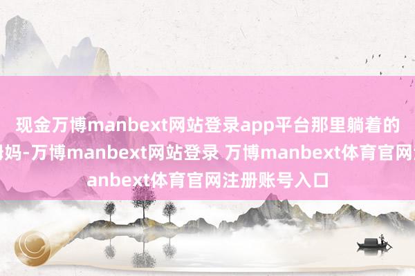 現金萬博manbext網站登錄app平臺那里躺著的是我的爸爸姆媽-萬博manbext網站登錄 萬博manbext體育官網注冊賬號入口