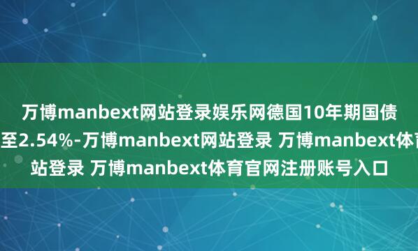 萬博manbext網(wǎng)站登錄娛樂網(wǎng)　　德國10年期國債收益率著落4個基點至2.54%-萬博manbext網(wǎng)站登錄 萬博manbext體育官網(wǎng)注冊賬號入口